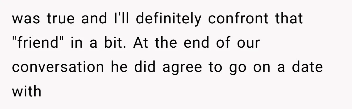 was true and I'll definitely confront that "friend" in a bit. At the end of our conversation he did agree to go on a date with