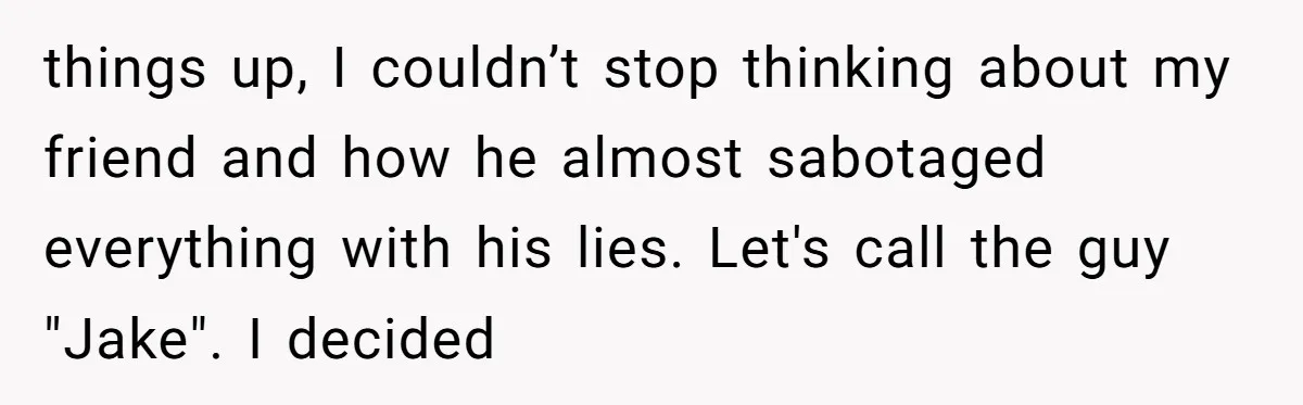 things up, I couldn’t stop thinking about my friend and how he almost sabotaged everything with his lies. Let's call the guy "Jake". I decided
