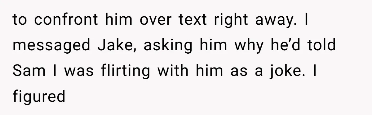to confront him over text right away. I messaged Jake, asking him why he’d told Sam I was flirting with him as a joke. I figured