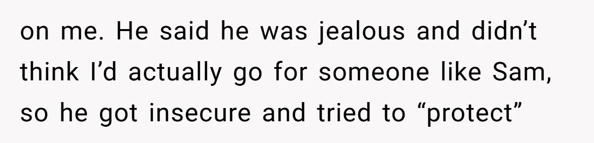 on me. He said he was jealous and didn’t think I’d actually go for someone like Sam, so he got insecure and tried to “protect”