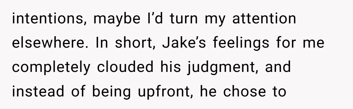 intentions, maybe I’d turn my attention elsewhere. In short, Jake’s feelings for me completely clouded his judgment, and instead of being upfront, he chose to
