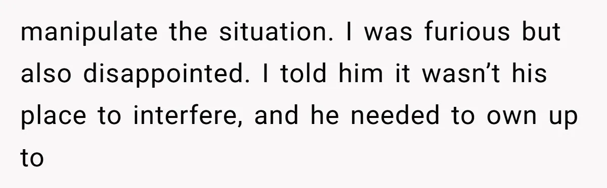 manipulate the situation. I was furious but also disappointed. I told him it wasn’t his place to interfere, and he needed to own up to