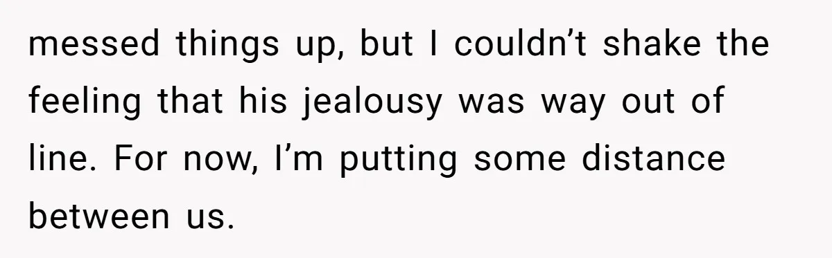 messed things up, but I couldn’t shake the feeling that his jealousy was way out of line. For now, I’m putting some distance between us.