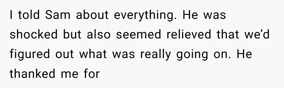 I told Sam about everything. He was shocked but also seemed relieved that we’d figured out what was really going on. He thanked me for
