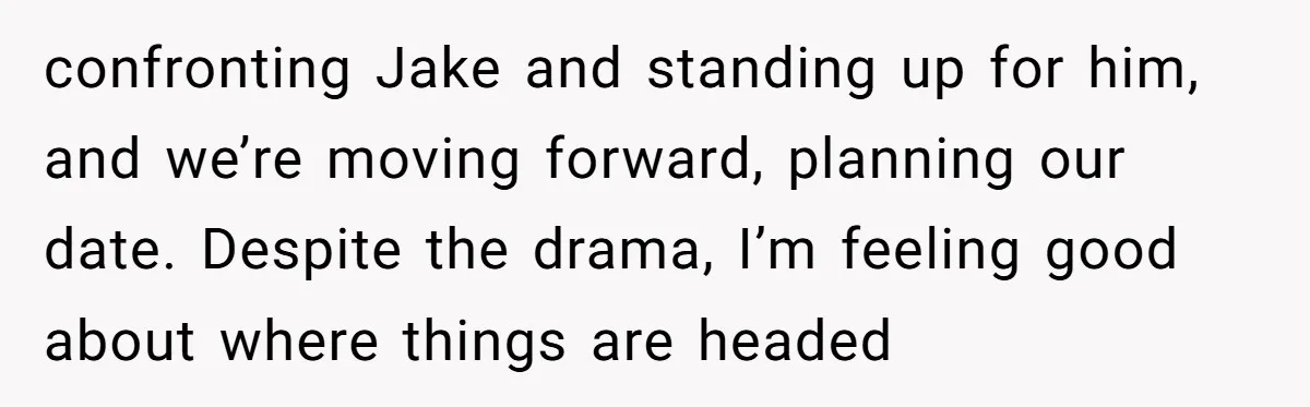 confronting Jake and standing up for him, and we’re moving forward, planning our date. Despite the drama, I’m feeling good about where things are headed
