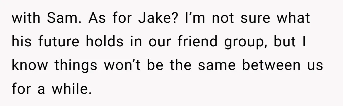 with Sam. As for Jake? I’m not sure what his future holds in our friend group, but I know things won’t be the same between us for a while.