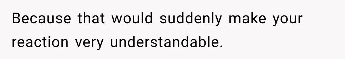 Because that would suddenly make your reaction very understandable.