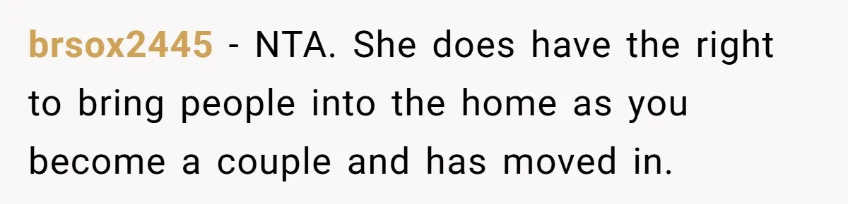 brsox2445 − NTA. She does have the right to bring people into the home as you become a couple and has moved in.