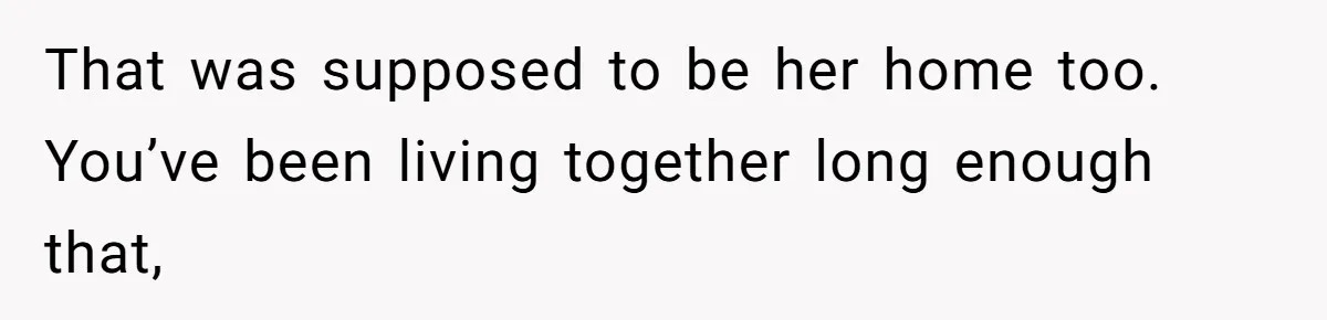 That was supposed to be her home too. You’ve been living together long enough that,