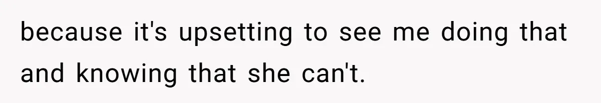 because it's upsetting to see me doing that and knowing that she can't.