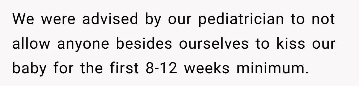 We were advised by our pediatrician to not allow anyone besides ourselves to kiss our baby for the first 8-12 weeks minimum.