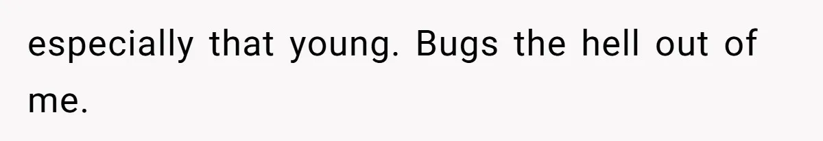 especially that young. Bugs the hell out of me.