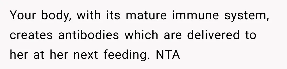 Your body, with its mature immune system, creates antibodies which are delivered to her at her next feeding. NTA