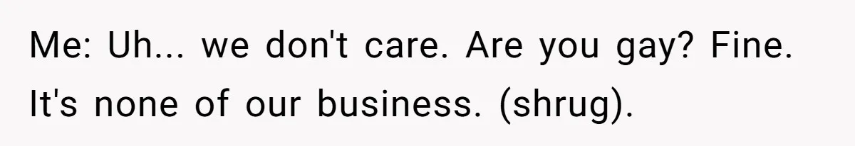 Me: Uh... we don't care. Are you gay? Fine. It's none of our business. (shrug).