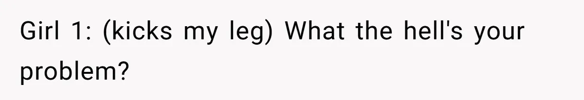 Girl 1: (kicks my leg) What the hell's your problem?