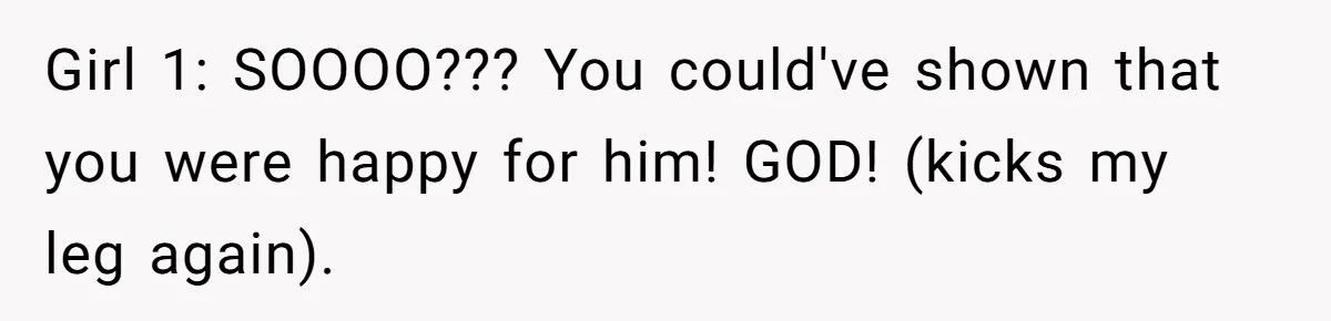 Girl 1: SOOOO??? You could've shown that you were happy for him! GOD! (kicks my leg again).