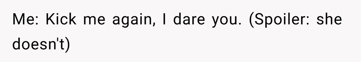Me: Kick me again, I dare you. (Spoiler: she doesn't)