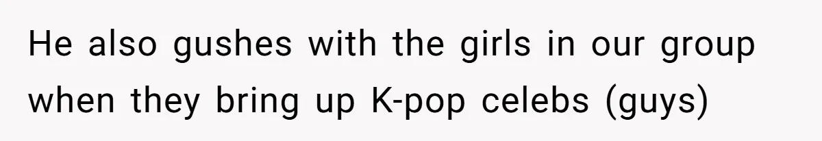 He also gushes with the girls in our group when they bring up K-pop celebs (guys)