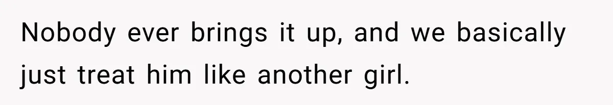 Nobody ever brings it up, and we basically just treat him like another girl.