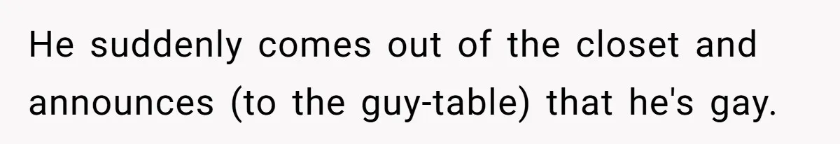 He suddenly comes out of the closet and announces (to the guy-table) that he's gay.