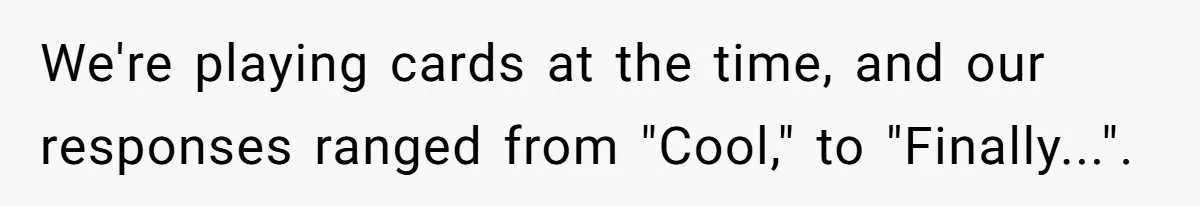 We're playing cards at the time, and our responses ranged from "Cool," to "Finally...".
