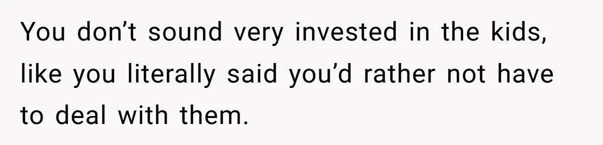 You don’t sound very invested in the kids, like you literally said you’d rather not have to deal with them.