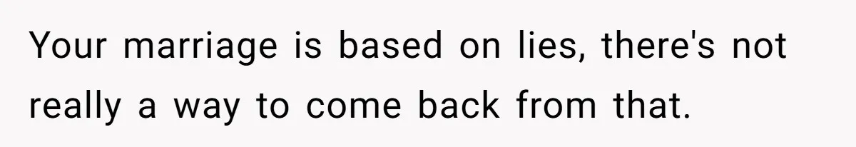 Your marriage is based on lies, there's not really a way to come back from that.