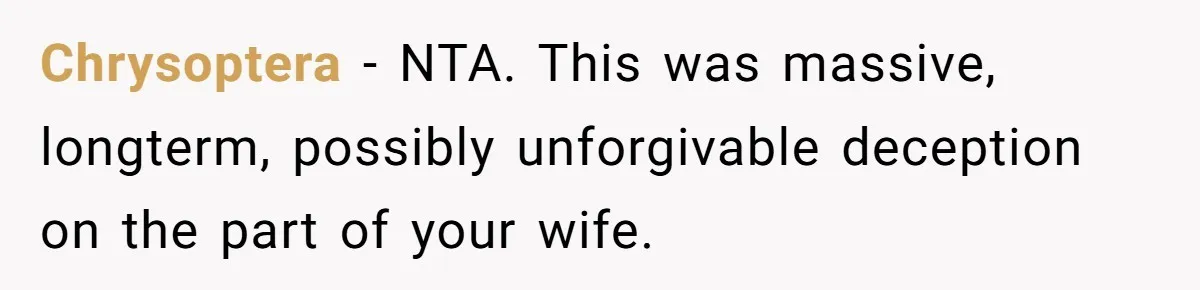 Chrysoptera − NTA. This was massive, longterm, possibly unforgivable deception on the part of your wife.