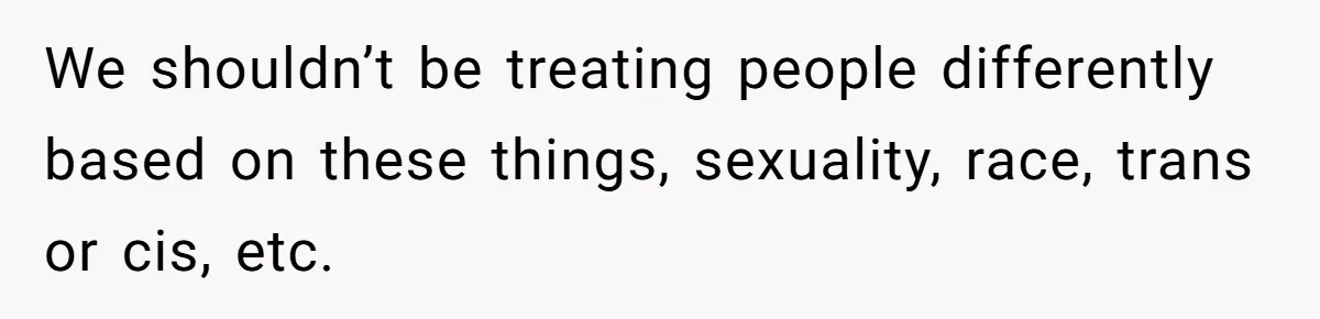 We shouldn’t be treating people differently based on these things, sexuality, race, trans or cis, etc.