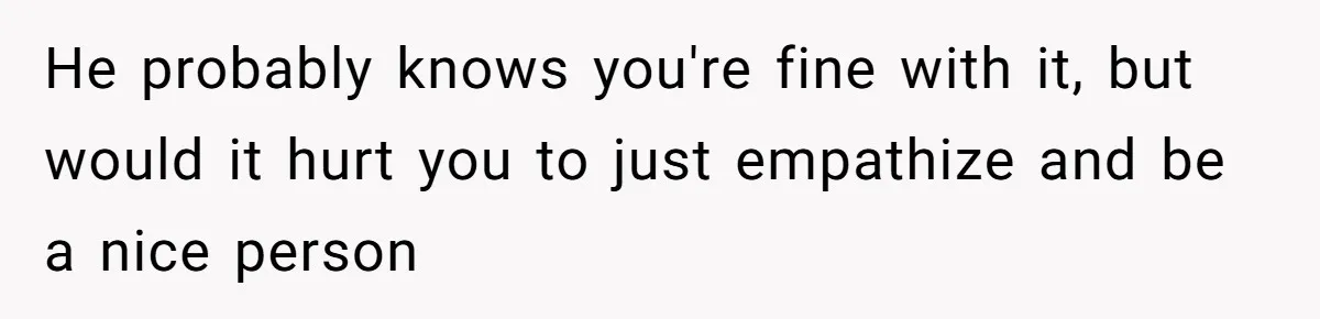 He probably knows you're fine with it, but would it hurt you to just empathize and be a nice person