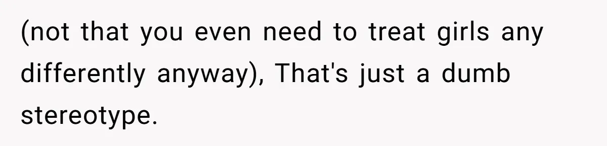 (not that you even need to treat girls any differently anyway), That's just a dumb stereotype.
