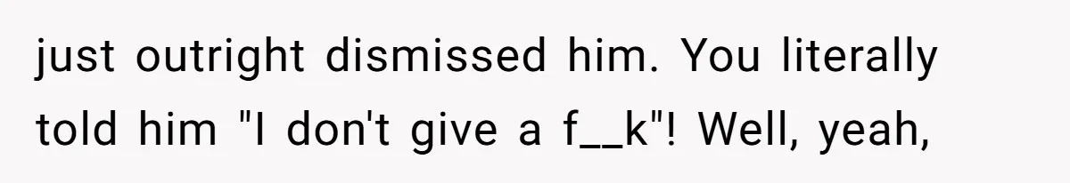 just outright dismissed him. You literally told him "I don't give a f__k"! Well, yeah,