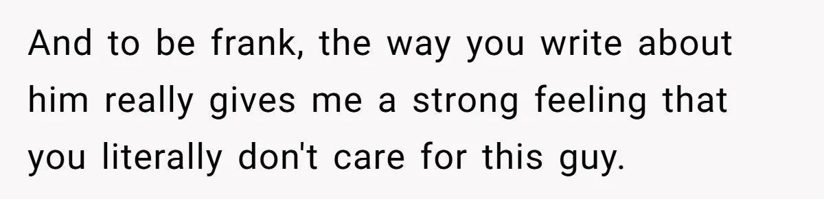 And to be frank, the way you write about him really gives me a strong feeling that you literally don't care for this guy.