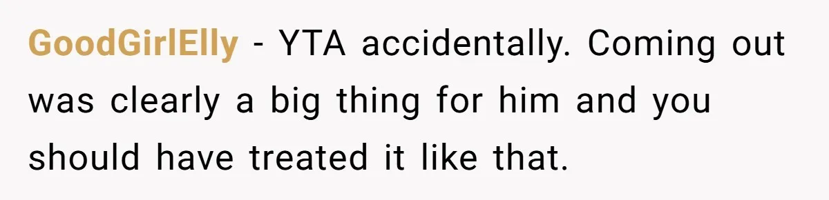 GoodGirlElly − YTA accidentally. Coming out was clearly a big thing for him and you should have treated it like that.
