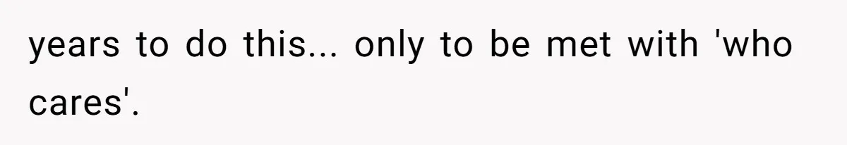 years to do this... only to be met with 'who cares'.