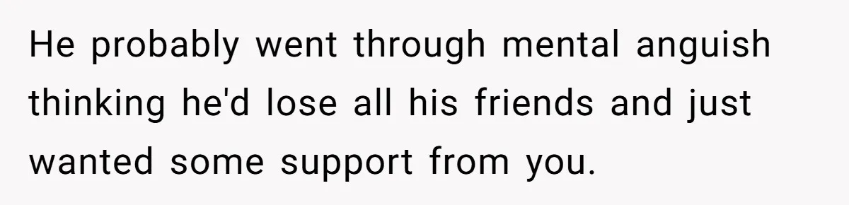 He probably went through mental anguish thinking he'd lose all his friends and just wanted some support from you.