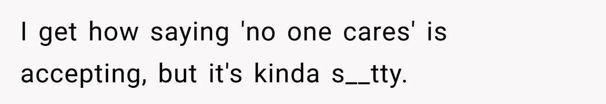 I get how saying 'no one cares' is accepting, but it's kinda s__tty.