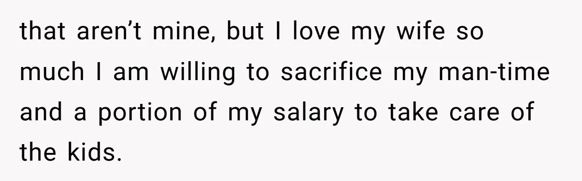 that aren’t mine, but I love my wife so much I am willing to sacrifice my man-time and a portion of my salary to take care of the kids.