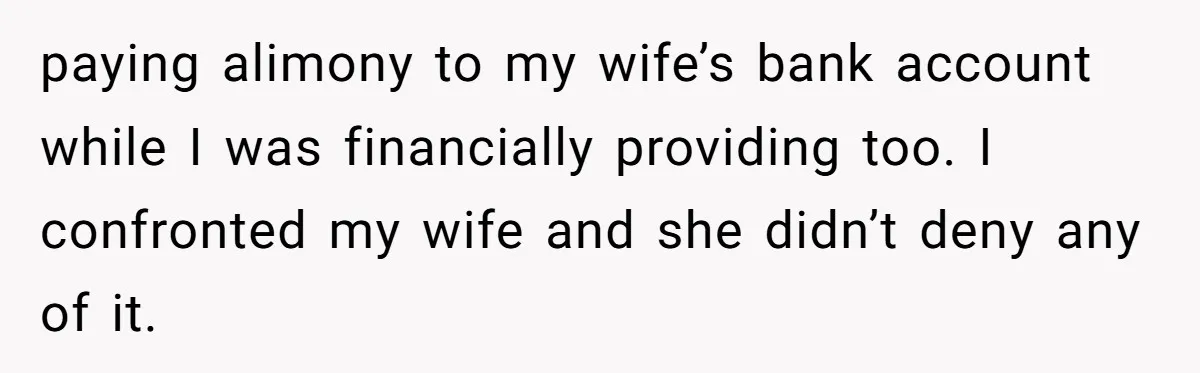 paying alimony to my wife’s bank account while I was financially providing too. I confronted my wife and she didn’t deny any of it.