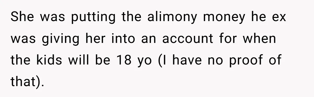 She was putting the alimony money he ex was giving her into an account for when the kids will be 18 yo (I have no proof of that).
