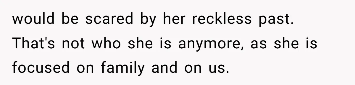 would be scared by her reckless past. That's not who she is anymore, as she is focused on family and on us.