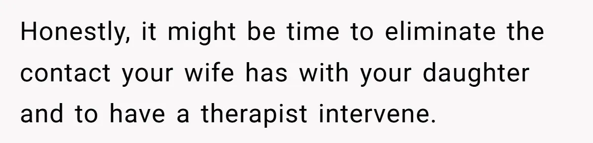 Honestly, it might be time to eliminate the contact your wife has with your daughter and to have a therapist intervene.
