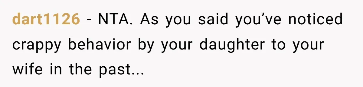 dart1126 − NTA. As you said you’ve noticed crappy behavior by your daughter to your wife in the past...