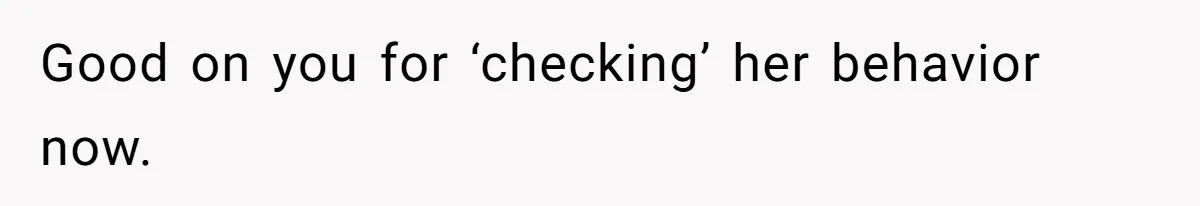 Good on you for ‘checking’ her behavior now.