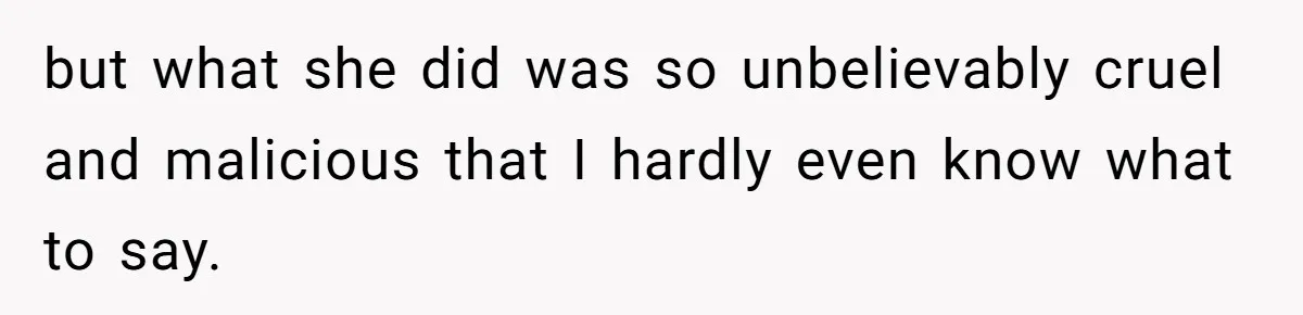 but what she did was so unbelievably cruel and malicious that I hardly even know what to say.