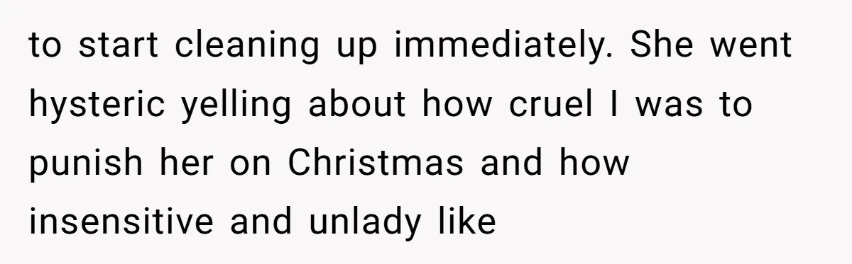 to start cleaning up immediately. She went hysteric yelling about how cruel I was to punish her on Christmas and how insensitive and unlady like