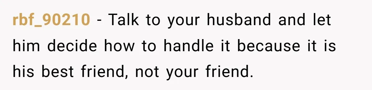 The Best Friend Who Stole a Boyfriend is Back and Pretending Nothing Ever Happened rbf_90210 − Talk to your husband and let him decide how to handle it because it is his best friend, not your friend.