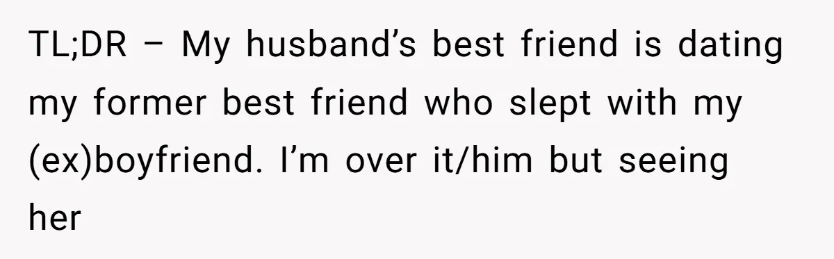 The Best Friend Who Stole a Boyfriend is Back and Pretending Nothing Ever Happened TL;DR – My husband’s best friend is dating my former best friend who slept with my (ex)boyfriend. I’m over it/him but seeing her