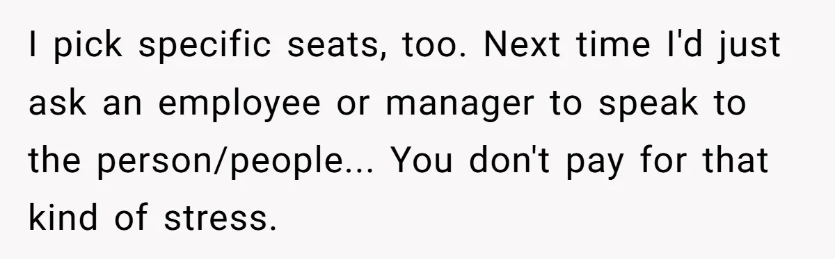 I pick specific seats, too. Next time I'd just ask an employee or manager to speak to the person/people... You don't pay for that kind of stress.