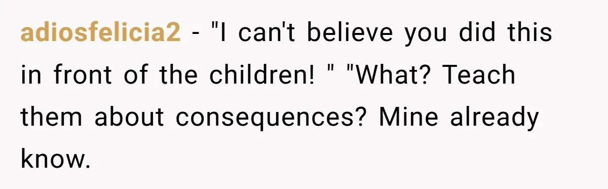 adiosfelicia2 − "I can't believe you did this in front of the children! " "What? Teach them about consequences? Mine already know.